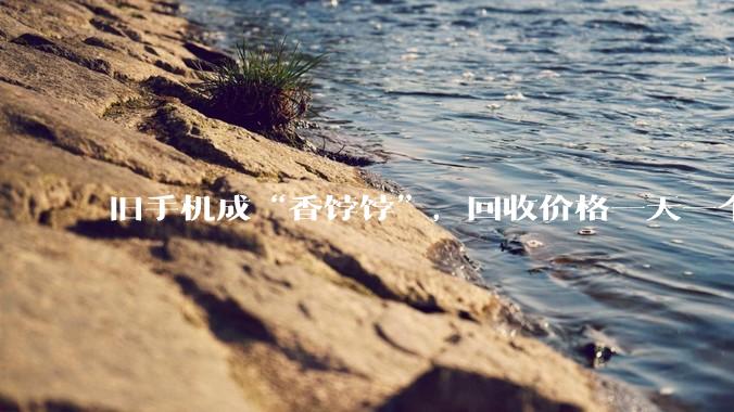 旧手机成“香饽饽”，回收价格一天一个价_存储_芯片_拆机
